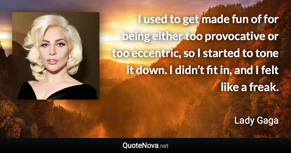 I used to get made fun of for being either too provocative or too eccentric, so I started to tone it down. I didn’t fit in, and I felt like a freak. - Lady Gaga quote