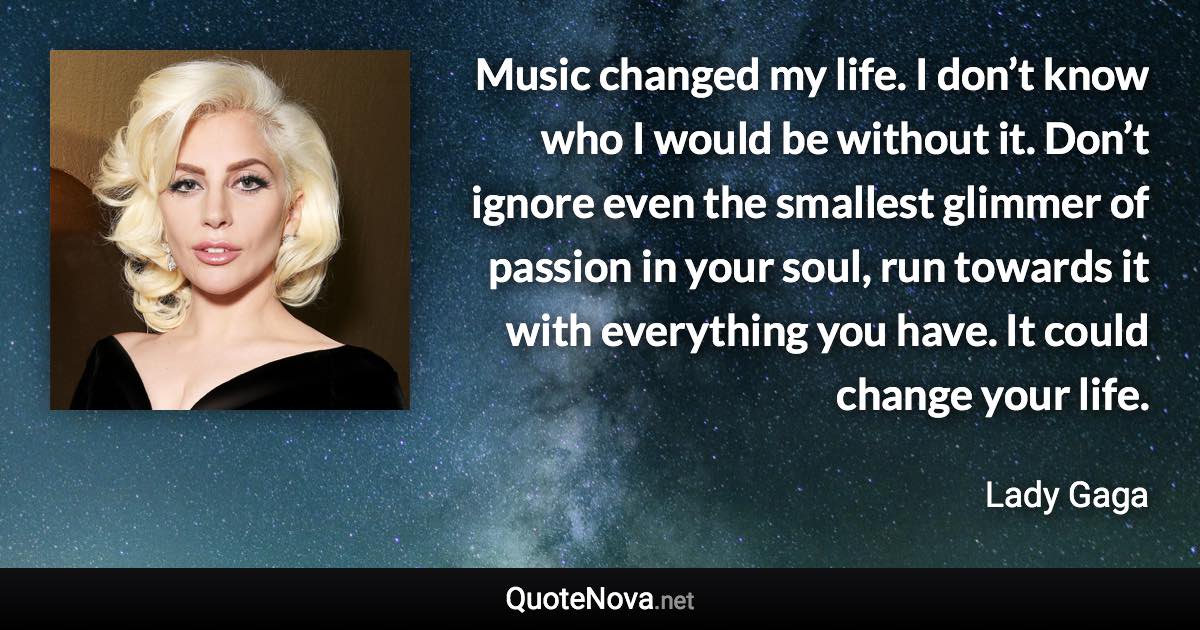 Music changed my life. I don’t know who I would be without it. Don’t ignore even the smallest glimmer of passion in your soul, run towards it with everything you have. It could change your life. - Lady Gaga quote