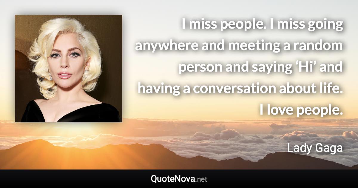 I miss people. I miss going anywhere and meeting a random person and saying ‘Hi’ and having a conversation about life. I love people. - Lady Gaga quote