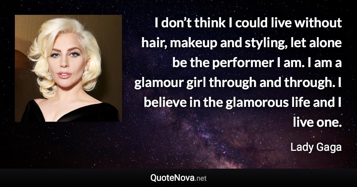 I don’t think I could live without hair, makeup and styling, let alone be the performer I am. I am a glamour girl through and through. I believe in the glamorous life and I live one. - Lady Gaga quote