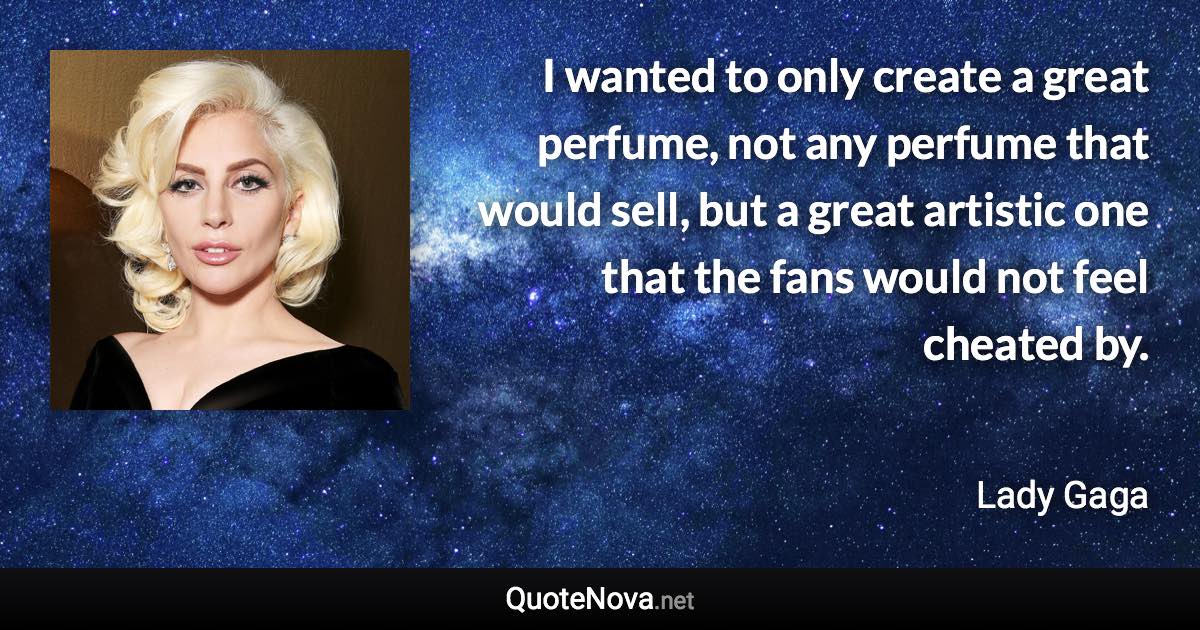 I wanted to only create a great perfume, not any perfume that would sell, but a great artistic one that the fans would not feel cheated by. - Lady Gaga quote