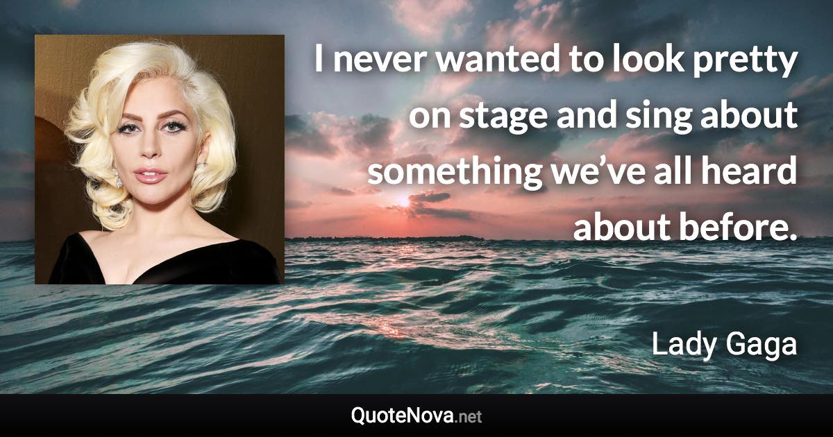 I never wanted to look pretty on stage and sing about something we’ve all heard about before. - Lady Gaga quote