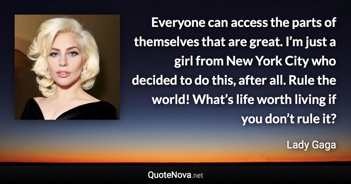 Everyone can access the parts of themselves that are great. I’m just a girl from New York City who decided to do this, after all. Rule the world! What’s life worth living if you don’t rule it? - Lady Gaga quote