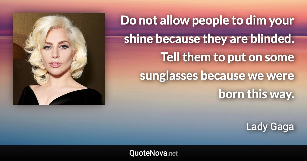 Do not allow people to dim your shine because they are blinded. Tell them to put on some sunglasses because we were born this way. - Lady Gaga quote