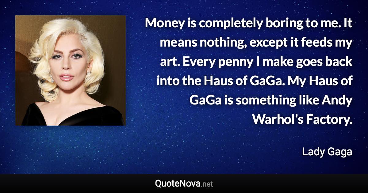 Money is completely boring to me. It means nothing, except it feeds my art. Every penny I make goes back into the Haus of GaGa. My Haus of GaGa is something like Andy Warhol’s Factory. - Lady Gaga quote