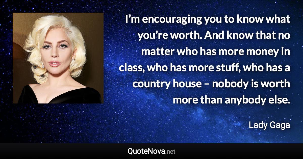 I’m encouraging you to know what you’re worth. And know that no matter who has more money in class, who has more stuff, who has a country house – nobody is worth more than anybody else. - Lady Gaga quote