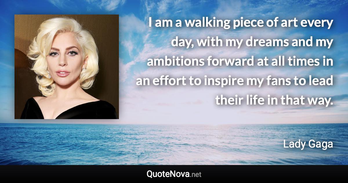 I am a walking piece of art every day, with my dreams and my ambitions forward at all times in an effort to inspire my fans to lead their life in that way. - Lady Gaga quote