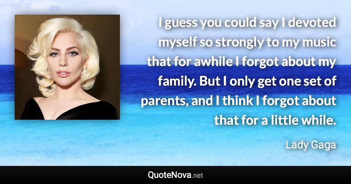 I guess you could say I devoted myself so strongly to my music that for awhile I forgot about my family. But I only get one set of parents, and I think I forgot about that for a little while. - Lady Gaga quote