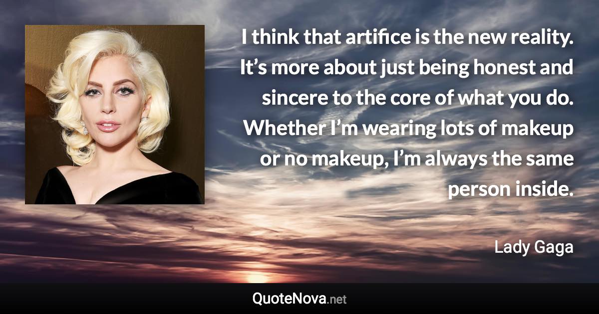 I think that artifice is the new reality. It’s more about just being honest and sincere to the core of what you do. Whether I’m wearing lots of makeup or no makeup, I’m always the same person inside. - Lady Gaga quote