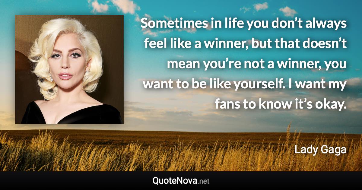 Sometimes in life you don’t always feel like a winner, but that doesn’t mean you’re not a winner, you want to be like yourself. I want my fans to know it’s okay. - Lady Gaga quote