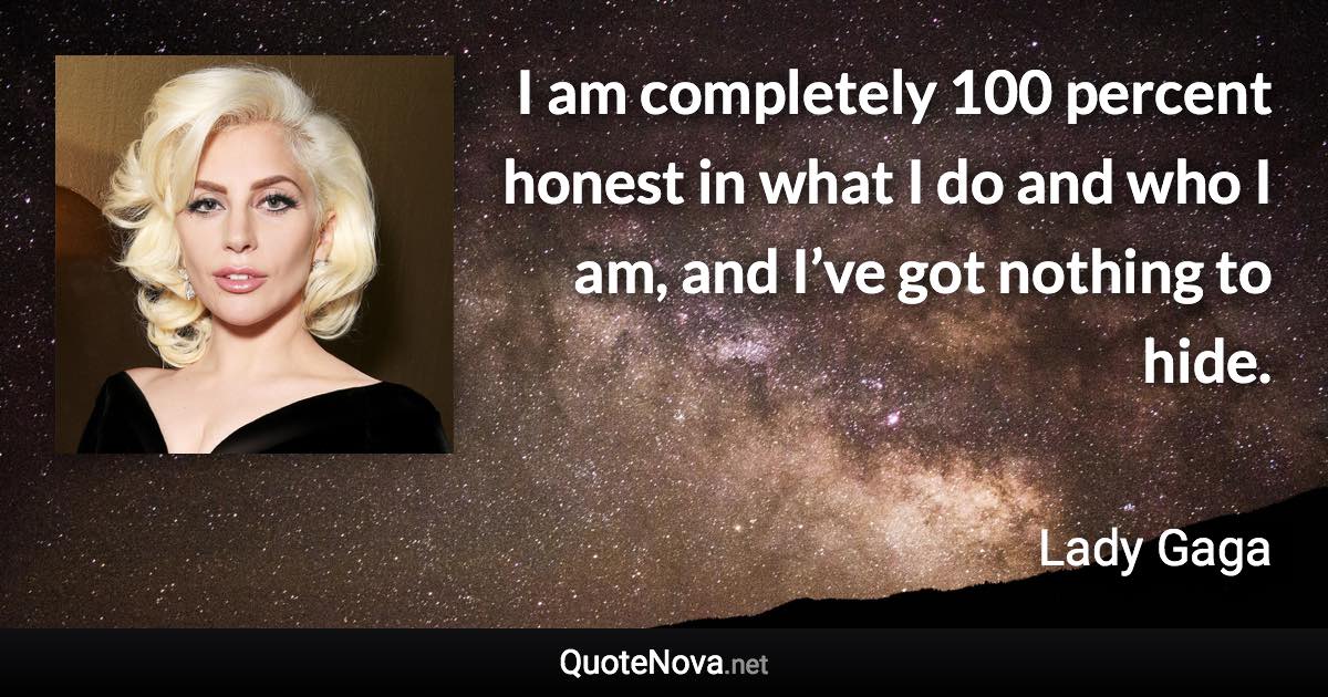 I am completely 100 percent honest in what I do and who I am, and I’ve got nothing to hide. - Lady Gaga quote