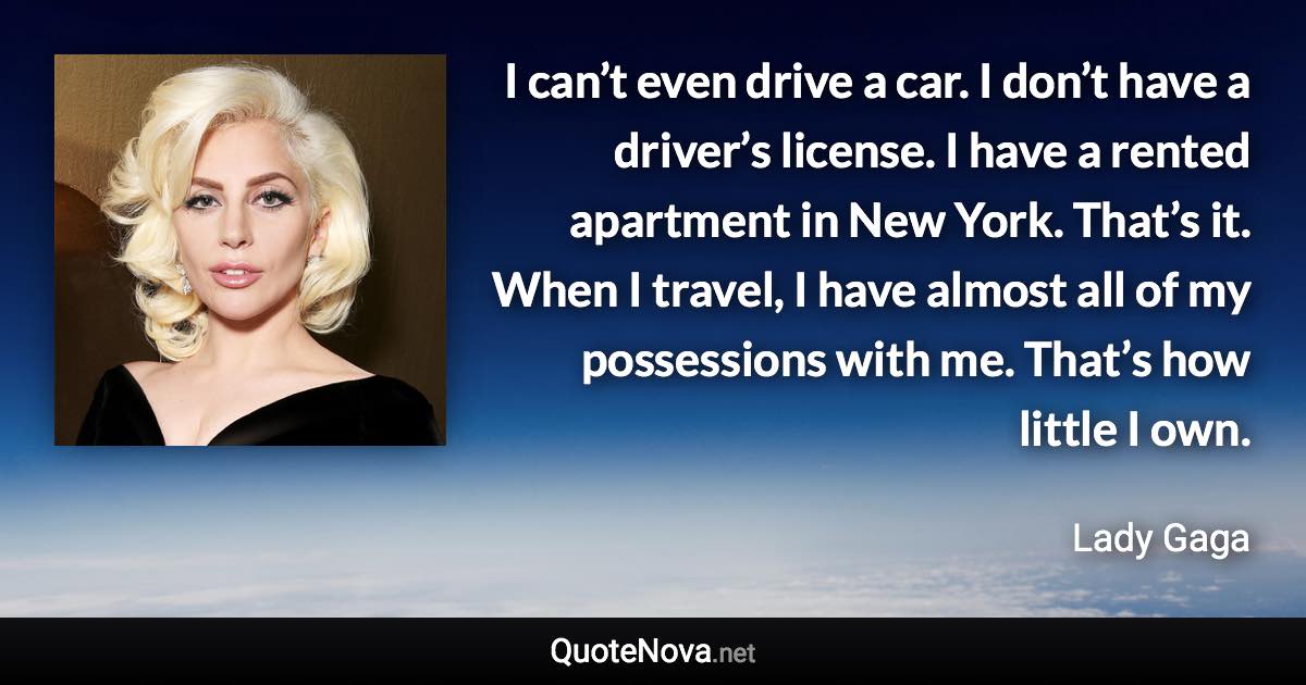 I can’t even drive a car. I don’t have a driver’s license. I have a rented apartment in New York. That’s it. When I travel, I have almost all of my possessions with me. That’s how little I own. - Lady Gaga quote