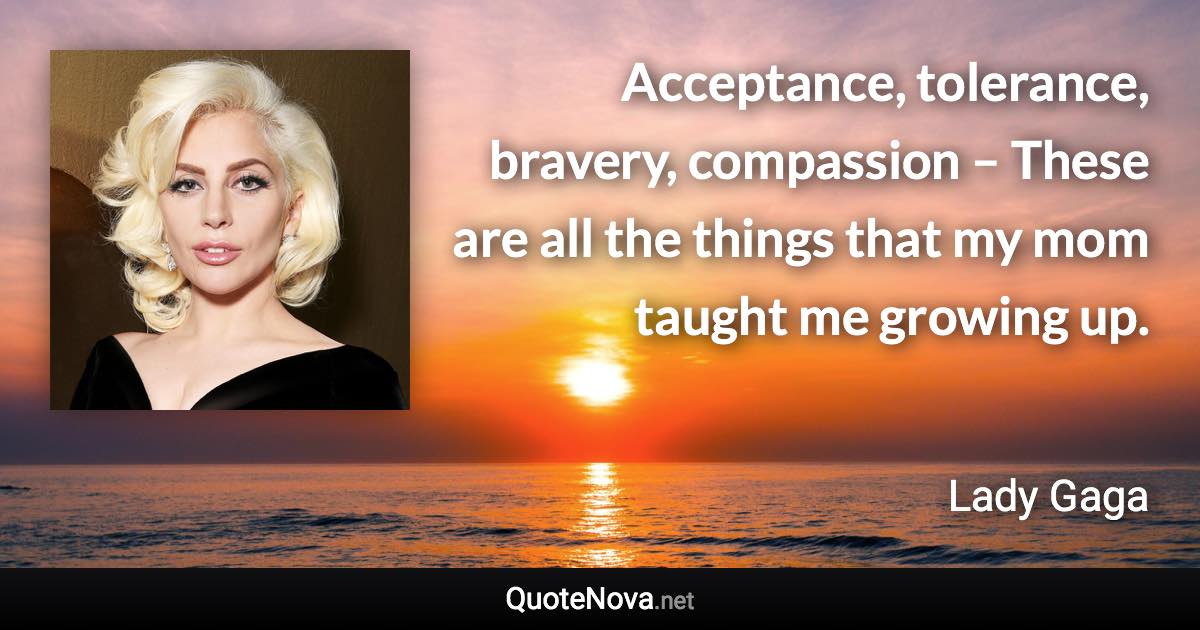 Acceptance, tolerance, bravery, compassion – These are all the things that my mom taught me growing up. - Lady Gaga quote
