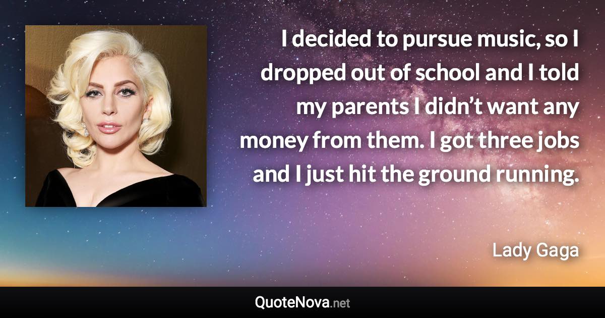 I decided to pursue music, so I dropped out of school and I told my parents I didn’t want any money from them. I got three jobs and I just hit the ground running. - Lady Gaga quote