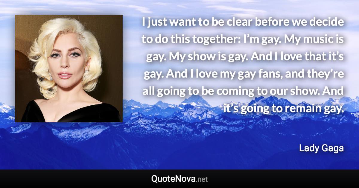 I just want to be clear before we decide to do this together: I’m gay. My music is gay. My show is gay. And I love that it’s gay. And I love my gay fans, and they’re all going to be coming to our show. And it’s going to remain gay. - Lady Gaga quote