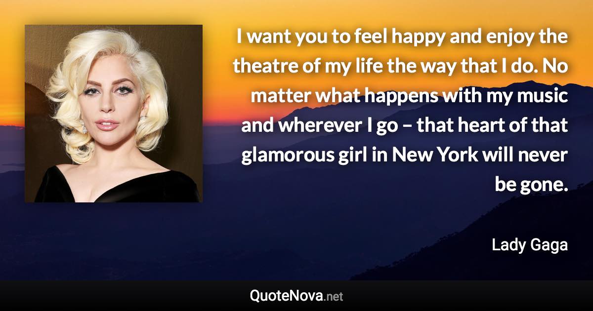 I want you to feel happy and enjoy the theatre of my life the way that I do. No matter what happens with my music and wherever I go – that heart of that glamorous girl in New York will never be gone. - Lady Gaga quote