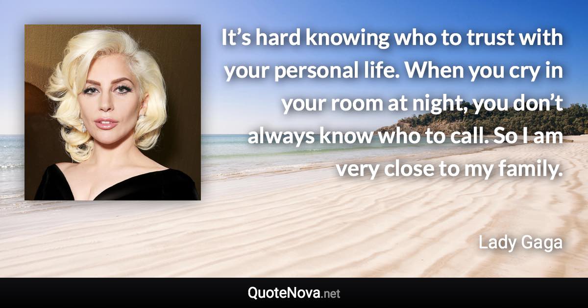 It’s hard knowing who to trust with your personal life. When you cry in your room at night, you don’t always know who to call. So I am very close to my family. - Lady Gaga quote