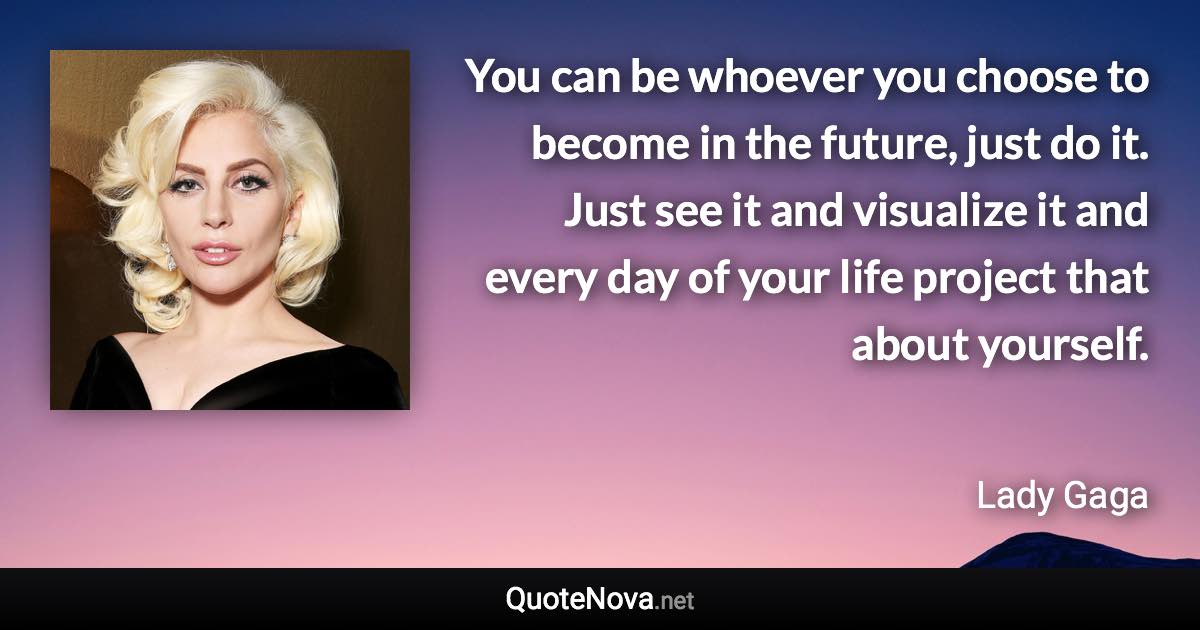 You can be whoever you choose to become in the future, just do it. Just see it and visualize it and every day of your life project that about yourself. - Lady Gaga quote