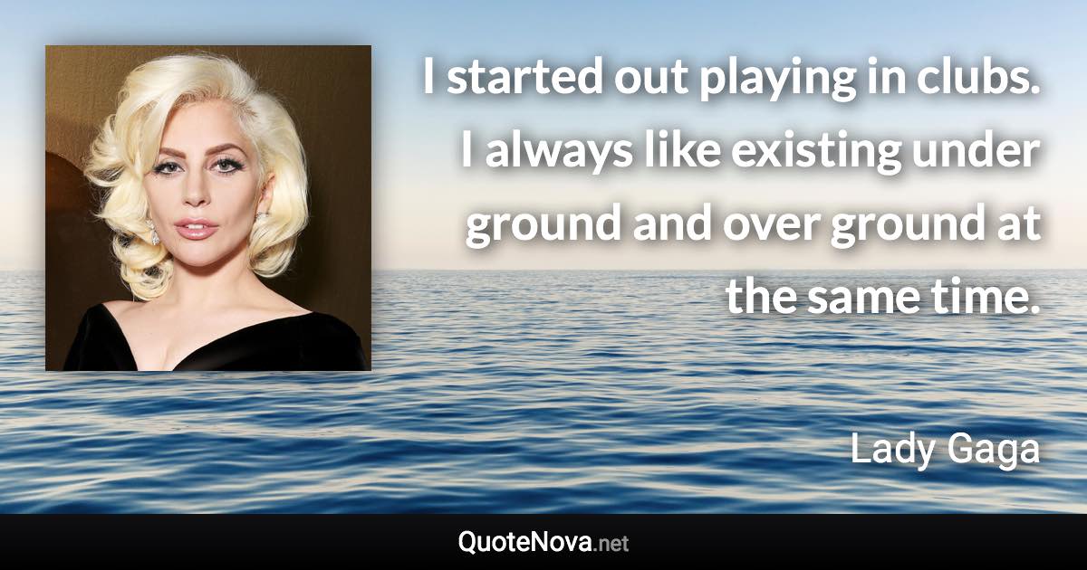 I started out playing in clubs. I always like existing under ground and over ground at the same time. - Lady Gaga quote