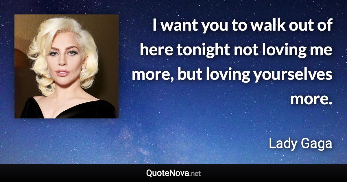 I want you to walk out of here tonight not loving me more, but loving yourselves more. - Lady Gaga quote