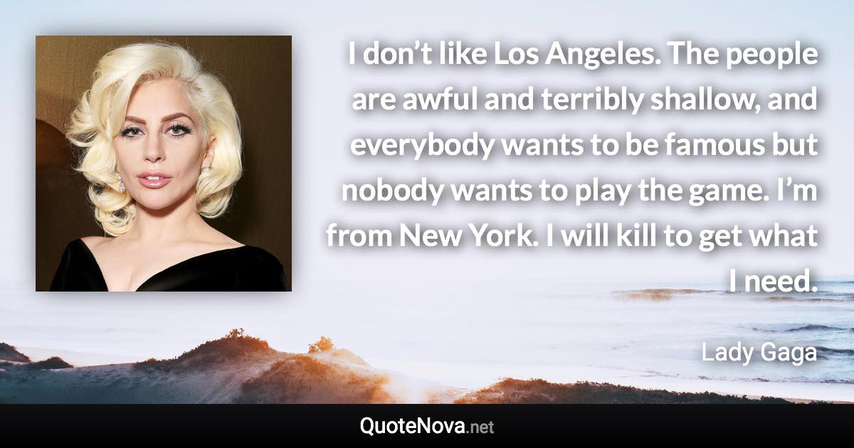 I don’t like Los Angeles. The people are awful and terribly shallow, and everybody wants to be famous but nobody wants to play the game. I’m from New York. I will kill to get what I need. - Lady Gaga quote