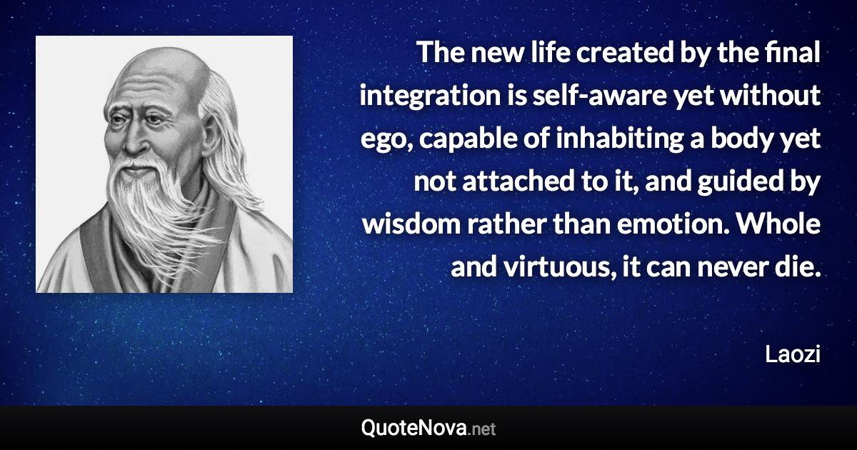 The new life created by the final integration is self-aware yet without ego, capable of inhabiting a body yet not attached to it, and guided by wisdom rather than emotion. Whole and virtuous, it can never die. - Laozi quote