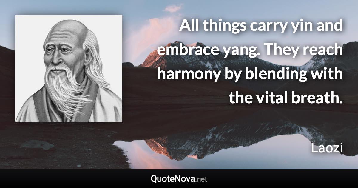 All things carry yin and embrace yang. They reach harmony by blending with the vital breath. - Laozi quote