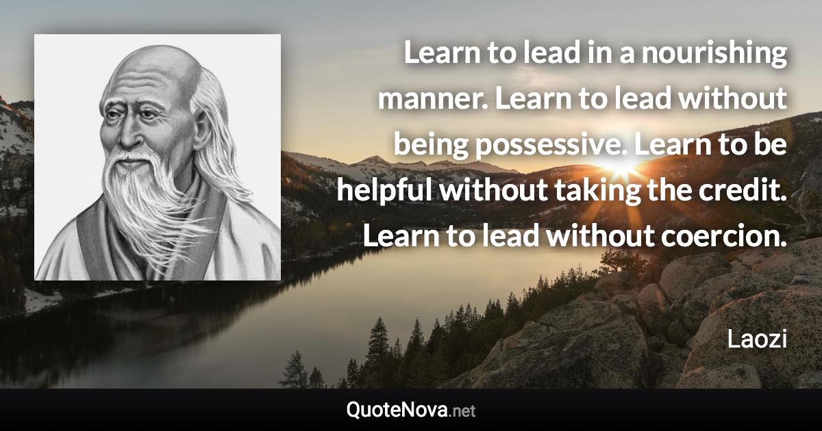 Learn to lead in a nourishing manner. Learn to lead without being possessive. Learn to be helpful without taking the credit. Learn to lead without coercion. - Laozi quote