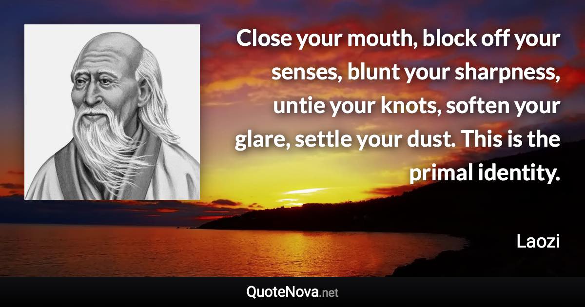 Close your mouth, block off your senses, blunt your sharpness, untie your knots, soften your glare, settle your dust. This is the primal identity. - Laozi quote