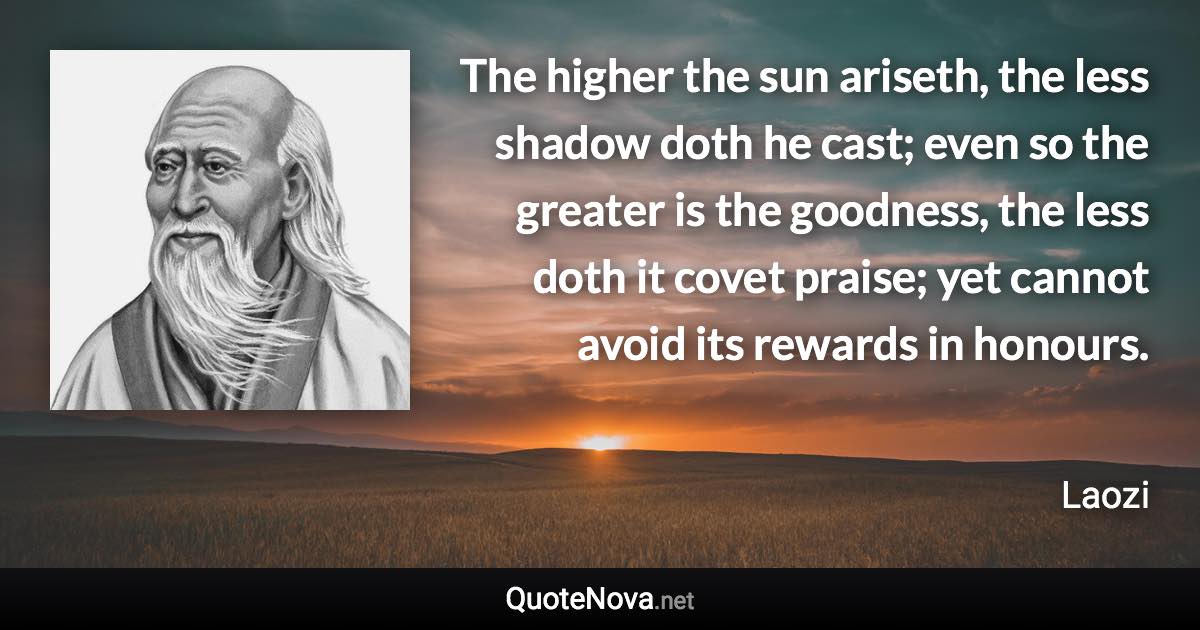 The higher the sun ariseth, the less shadow doth he cast; even so the greater is the goodness, the less doth it covet praise; yet cannot avoid its rewards in honours. - Laozi quote