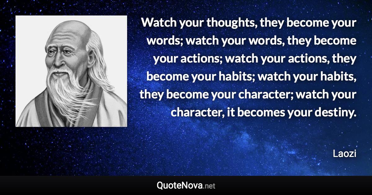 Watch your thoughts, they become your words; watch your words, they become your actions; watch your actions, they become your habits; watch your habits, they become your character; watch your character, it becomes your destiny. - Laozi quote