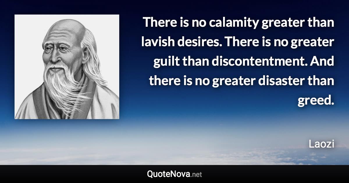 There is no calamity greater than lavish desires. There is no greater guilt than discontentment. And there is no greater disaster than greed. - Laozi quote