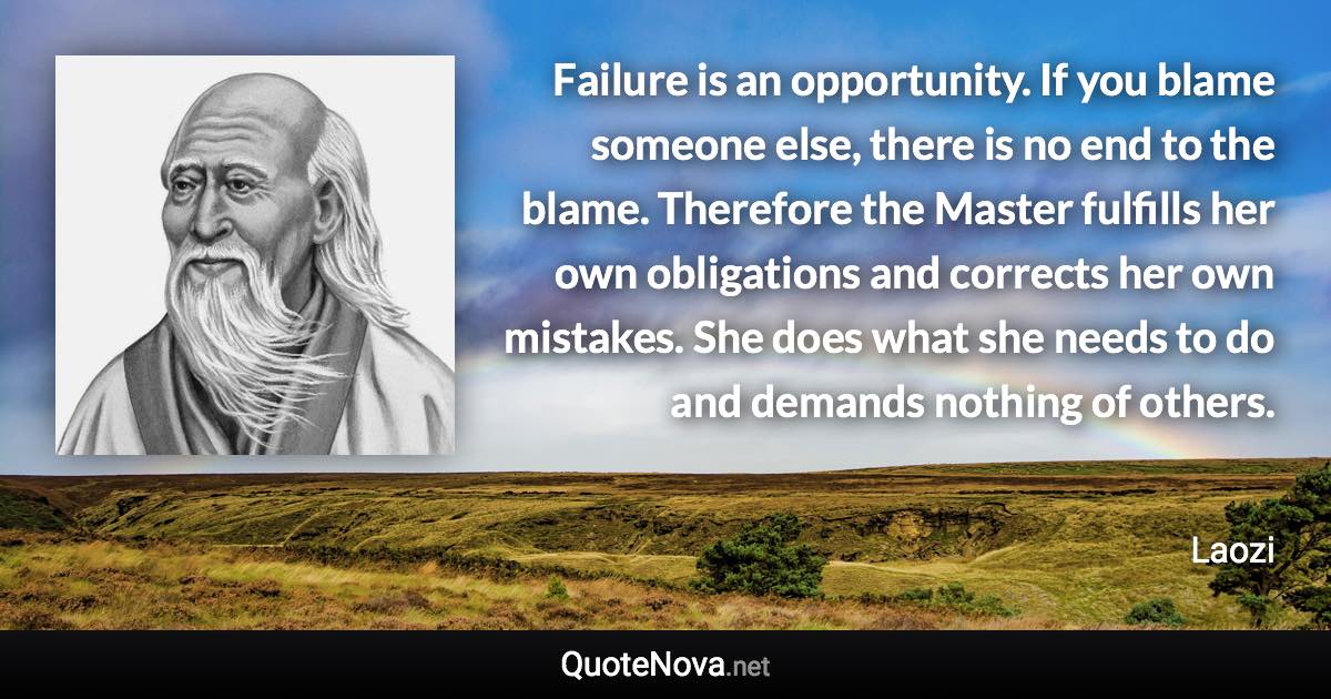 Failure is an opportunity. If you blame someone else, there is no end to the blame. Therefore the Master fulfills her own obligations and corrects her own mistakes. She does what she needs to do and demands nothing of others. - Laozi quote