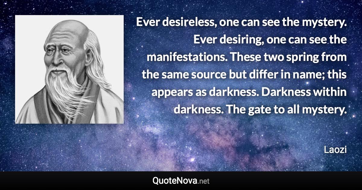 Ever desireless, one can see the mystery. Ever desiring, one can see the manifestations. These two spring from the same source but differ in name; this appears as darkness. Darkness within darkness. The gate to all mystery. - Laozi quote