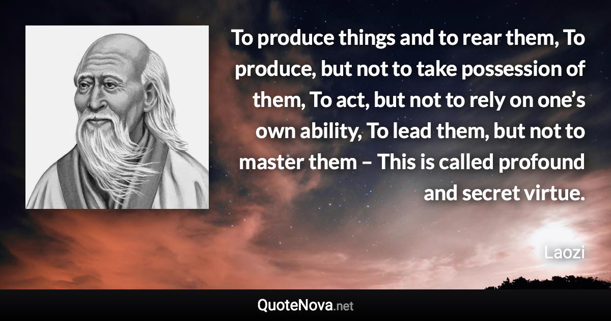 To produce things and to rear them, To produce, but not to take possession of them, To act, but not to rely on one’s own ability, To lead them, but not to master them – This is called profound and secret virtue. - Laozi quote