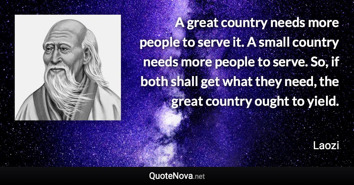 A great country needs more people to serve it. A small country needs more people to serve. So, if both shall get what they need, the great country ought to yield. - Laozi quote