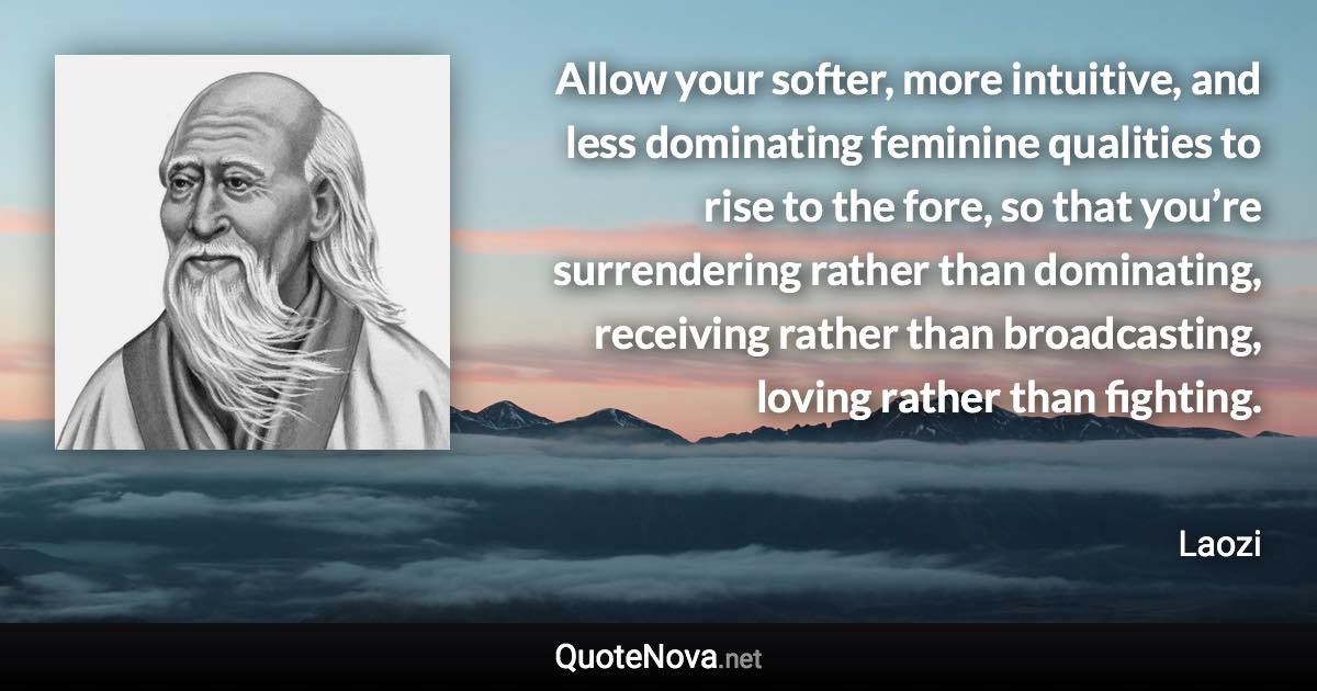 Allow your softer, more intuitive, and less dominating feminine qualities to rise to the fore, so that you’re surrendering rather than dominating, receiving rather than broadcasting, loving rather than fighting. - Laozi quote