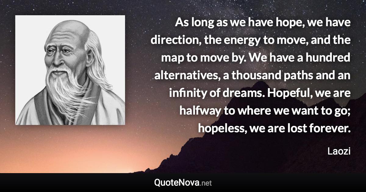 As long as we have hope, we have direction, the energy to move, and the map to move by. We have a hundred alternatives, a thousand paths and an infinity of dreams. Hopeful, we are halfway to where we want to go; hopeless, we are lost forever. - Laozi quote