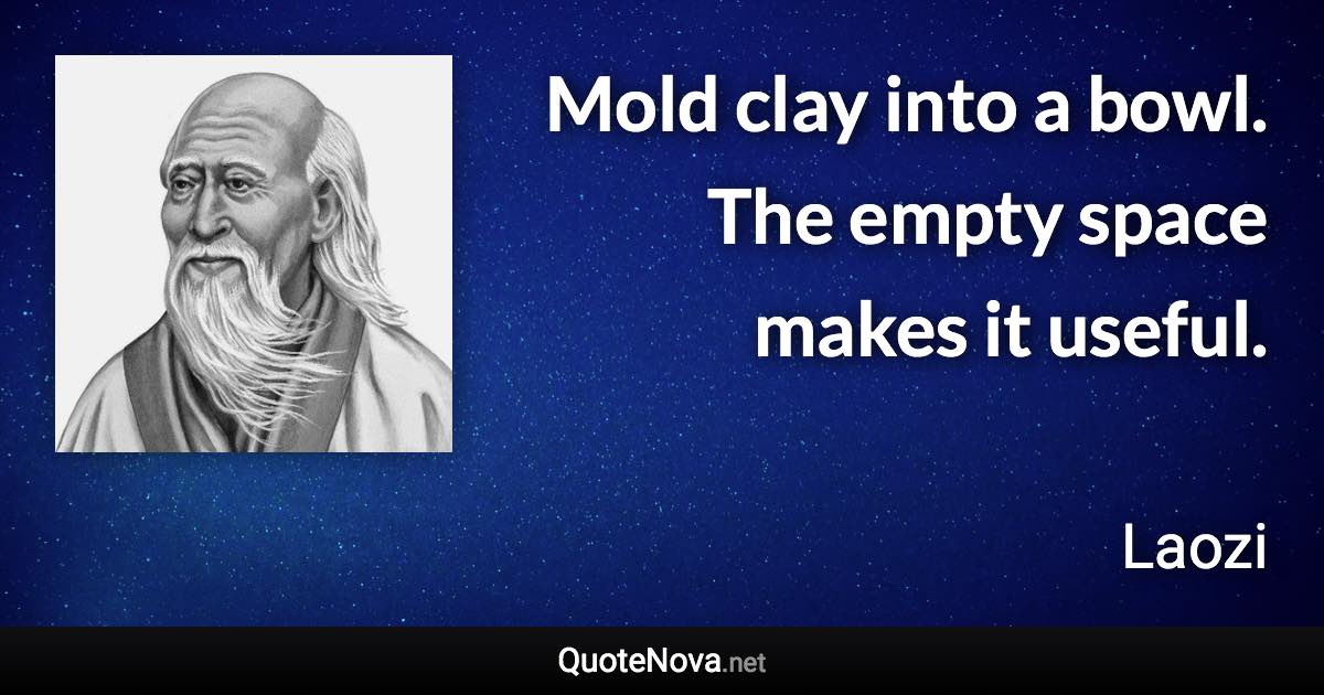 Mold clay into a bowl. The empty space makes it useful. - Laozi quote