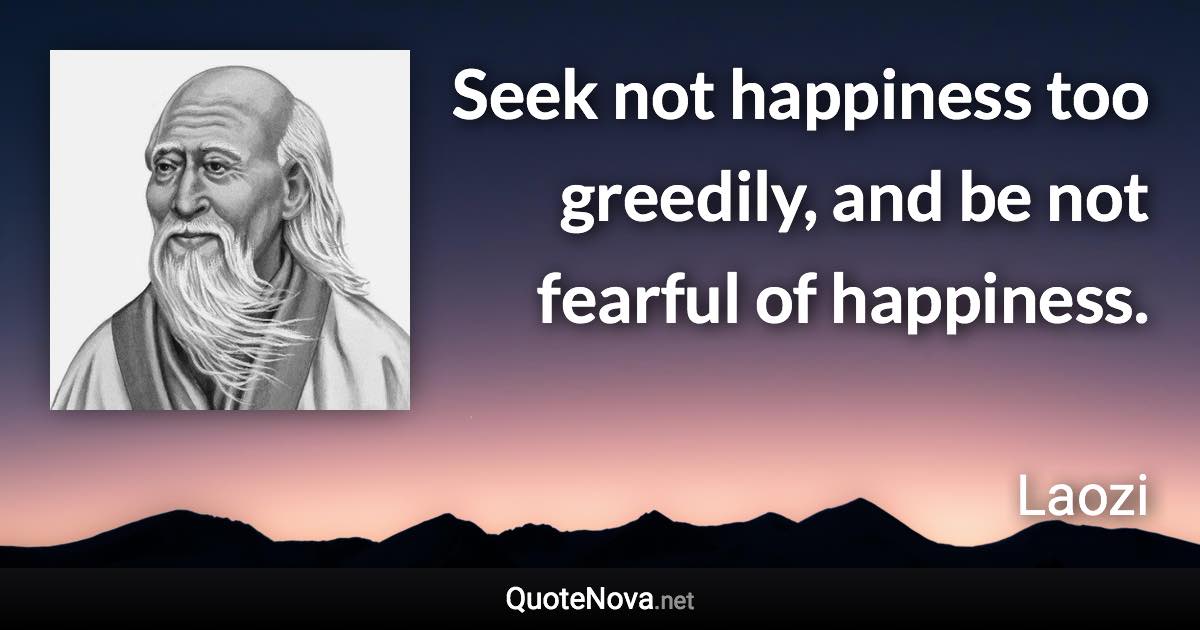 Seek not happiness too greedily, and be not fearful of happiness. - Laozi quote