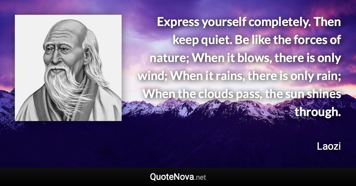 Express yourself completely. Then keep quiet. Be like the forces of nature; When it blows, there is only wind; When it rains, there is only rain; When the clouds pass, the sun shines through. - Laozi quote