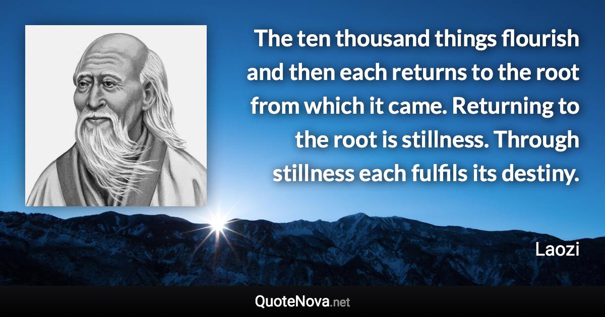 The ten thousand things flourish and then each returns to the root from which it came. Returning to the root is stillness. Through stillness each fulfils its destiny. - Laozi quote