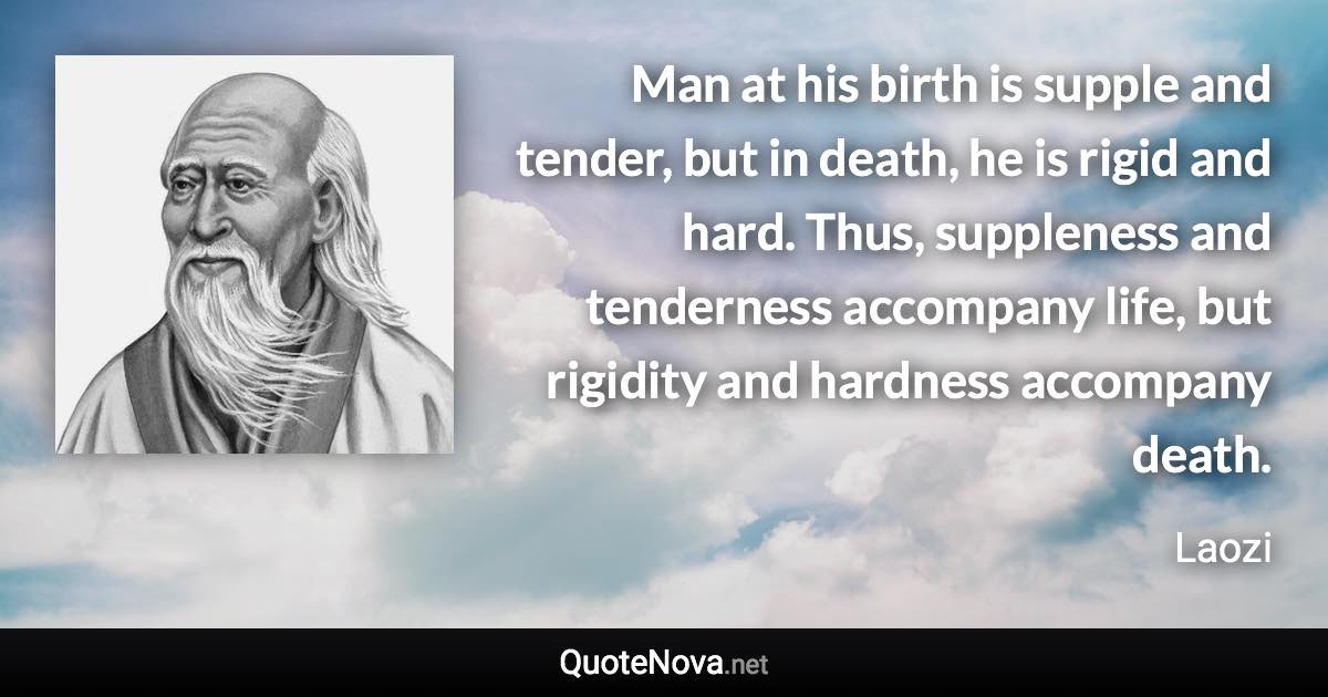 Man at his birth is supple and tender, but in death, he is rigid and hard. Thus, suppleness and tenderness accompany life, but rigidity and hardness accompany death. - Laozi quote