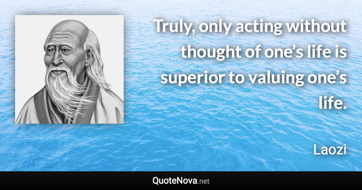 Truly, only acting without thought of one’s life is superior to valuing one’s life. - Laozi quote