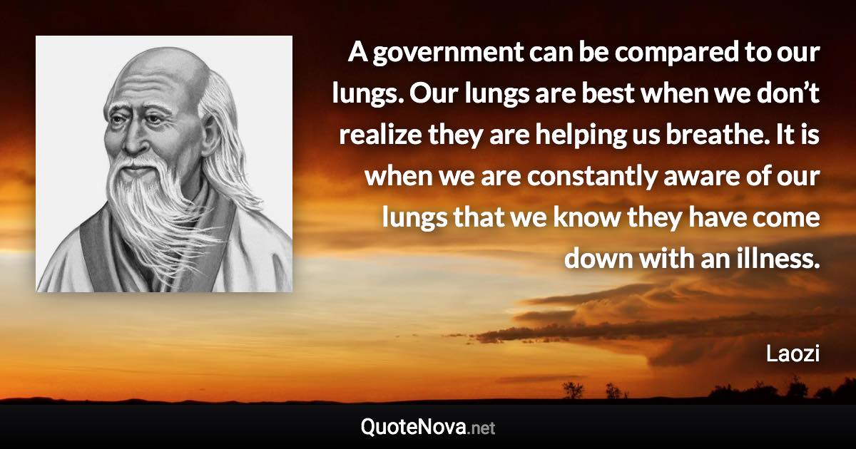 A government can be compared to our lungs. Our lungs are best when we don’t realize they are helping us breathe. It is when we are constantly aware of our lungs that we know they have come down with an illness. - Laozi quote