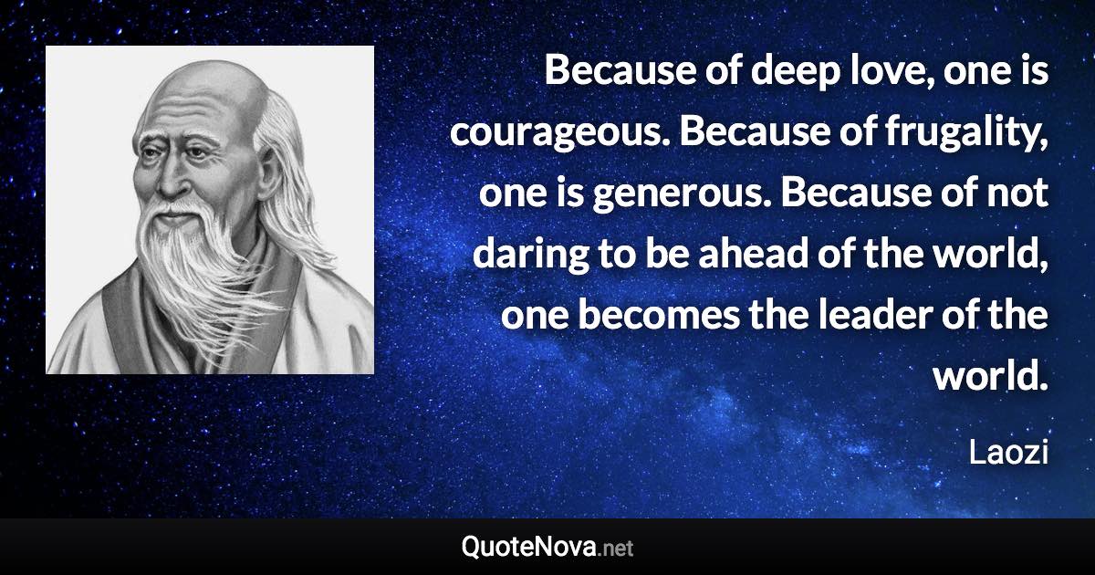 Because of deep love, one is courageous. Because of frugality, one is generous. Because of not daring to be ahead of the world, one becomes the leader of the world. - Laozi quote