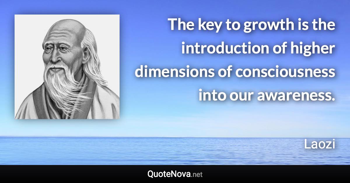 The key to growth is the introduction of higher dimensions of consciousness into our awareness. - Laozi quote