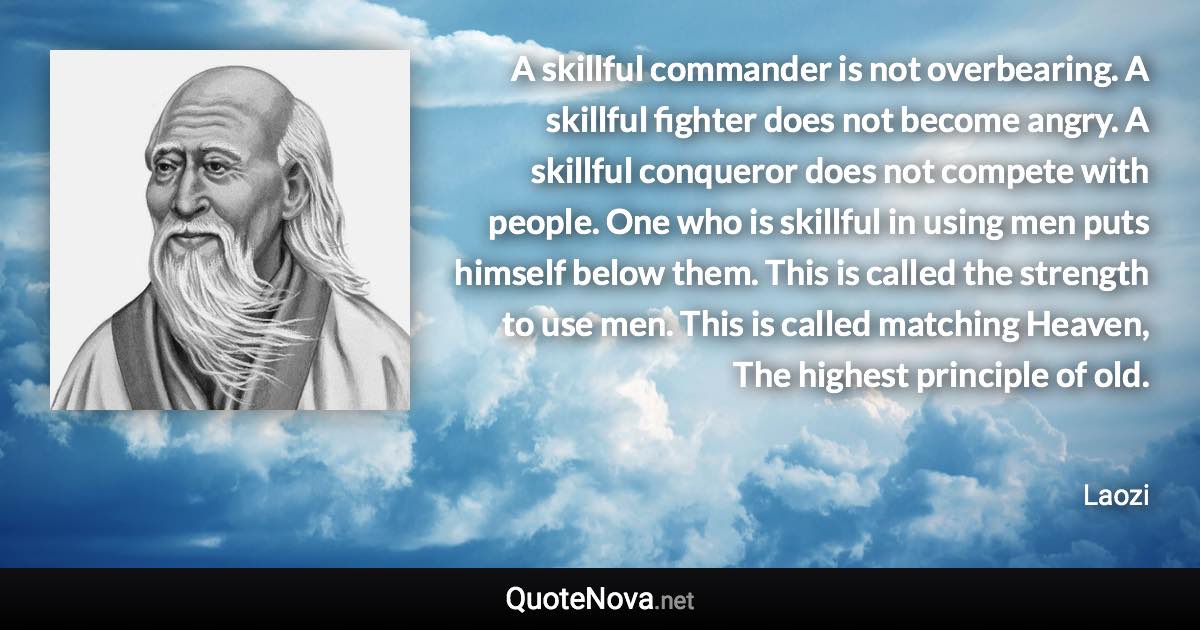 A skillful commander is not overbearing. A skillful fighter does not become angry. A skillful conqueror does not compete with people. One who is skillful in using men puts himself below them. This is called the strength to use men. This is called matching Heaven, The highest principle of old. - Laozi quote