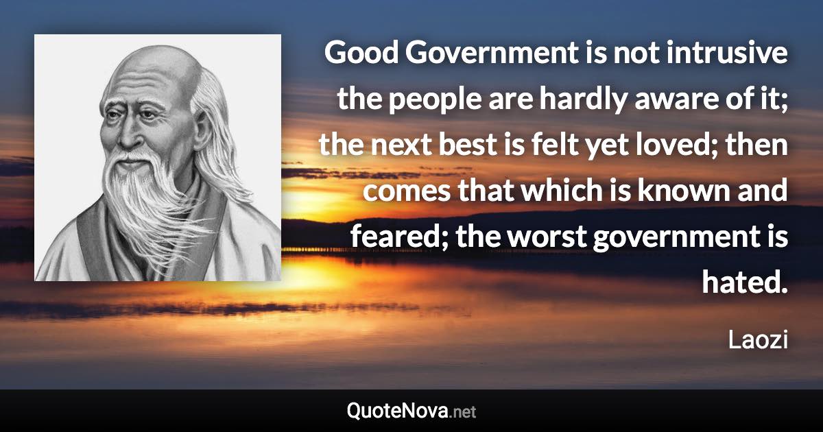 Good Government is not intrusive the people are hardly aware of it; the next best is felt yet loved; then comes that which is known and feared; the worst government is hated. - Laozi quote