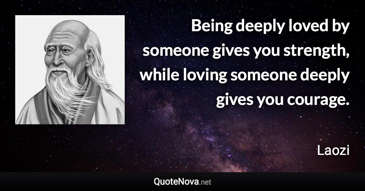 Being deeply loved by someone gives you strength, while loving someone deeply gives you courage. - Laozi quote